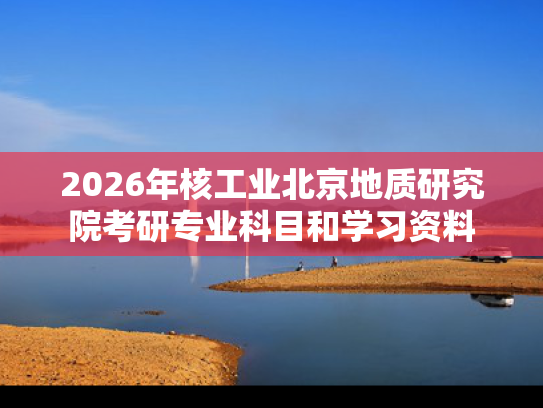 2026年核工业北京地质研究院考研专业科目和学习资料