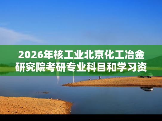 2026年核工业北京化工冶金研究院考研专业科目和学习资料
