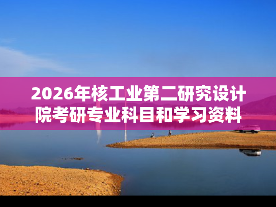 2026年核工业第二研究设计院考研专业科目和学习资料