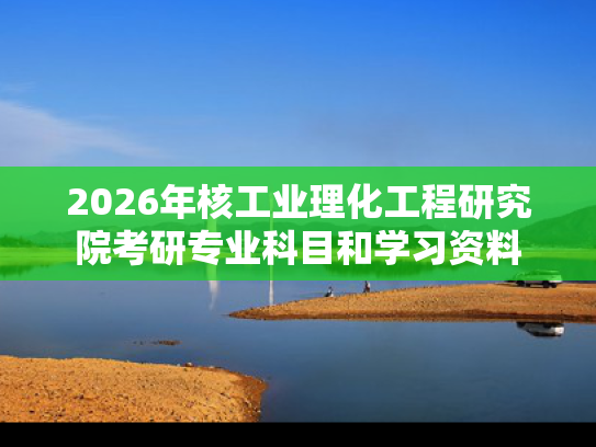 2026年核工业理化工程研究院考研专业科目和学习资料