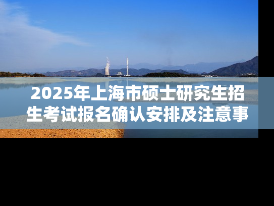 2025年上海市硕士研究生招生考试报名确认安排及注意事项