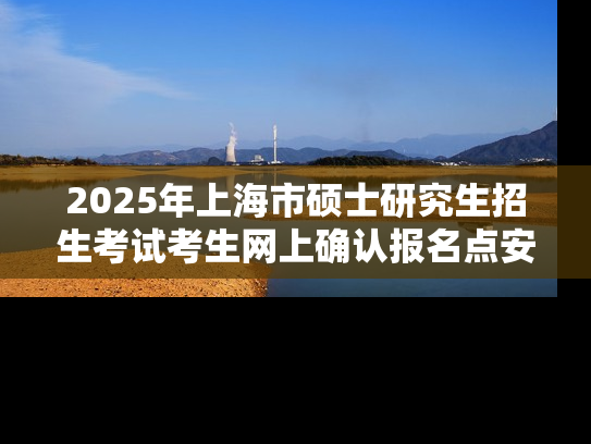 2025年上海市硕士研究生招生考试考生网上确认报名点安排表