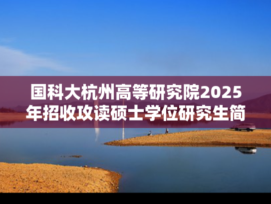 国科大杭州高等研究院2025年招收攻读硕士学位研究生简章