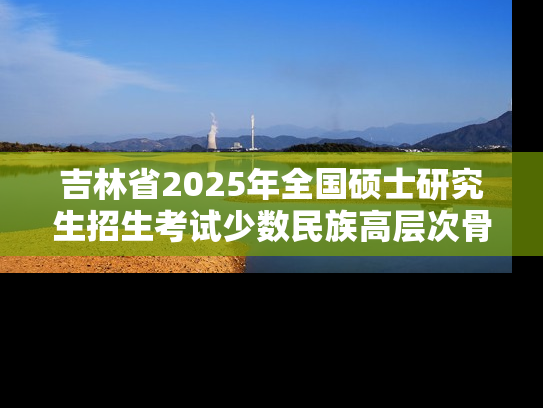 吉林省2025年全国硕士研究生招生考试少数民族高层次骨干人才考生报考说明