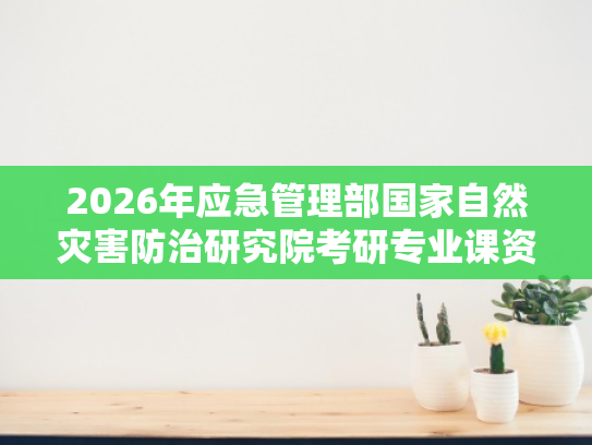 2026年应急管理部国家自然灾害防治研究院考研专业课资料